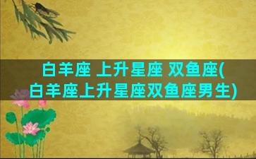 白羊座 上升星座 双鱼座(白羊座上升星座双鱼座男生)